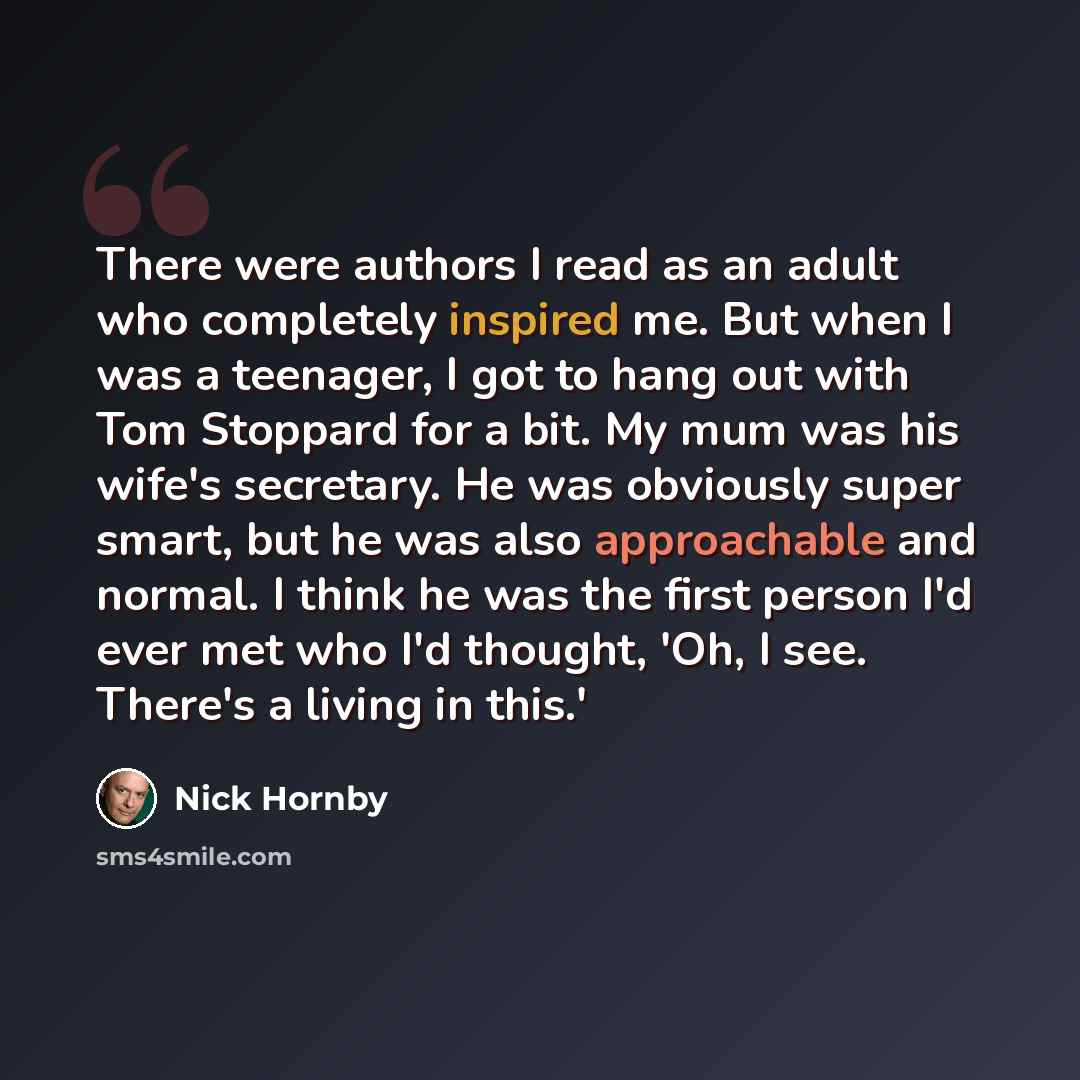 “There were authors I read as an adult who completely inspired me. But when I was a teenager, I got to hang out with Tom Stoppard for a bit. My mum was his wife's secretary. He was obviously super smart, but he was also approachable and normal. I think he was the first person I'd ever met who I'd…” quote by Nick Hornby