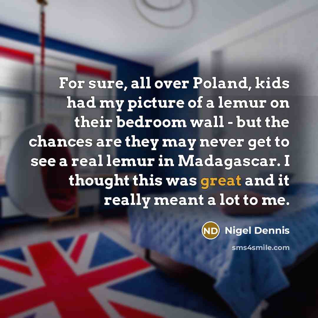 “For sure, all over Poland, kids had my picture of a lemur on their bedroom wall - but the chances are they may never get to see a real lemur in Madagascar. I thought this was great and it really meant a lot to me.” quote by Nigel Dennis