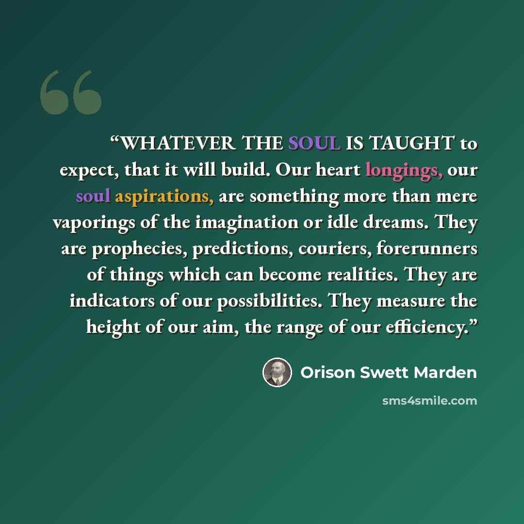 “WHATEVER THE SOUL IS TAUGHT to expect, that it will build. Our heart longings, our soul aspirations, are something more than mere vaporings of the imagination or idle dreams. They are prophecies, predictions, couriers, forerunners of things which can become realities. They are indicators of our…” quote by Orison Swett Marden