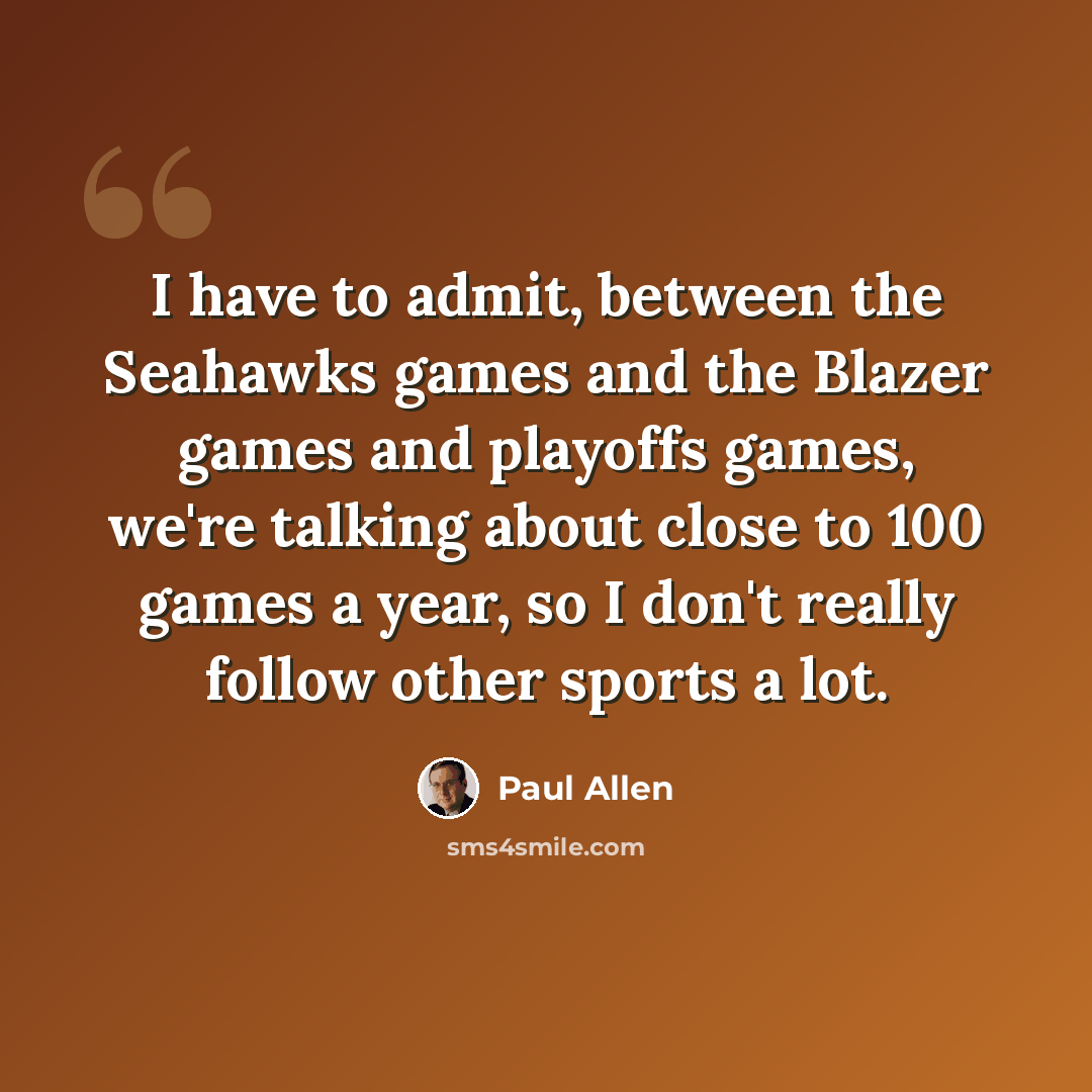 “I have to admit, between the Seahawks games and the Blazer games and playoffs games, we're talking about close to 100 games a year, so I don't really follow other sports a lot.” quote by Paul Allen