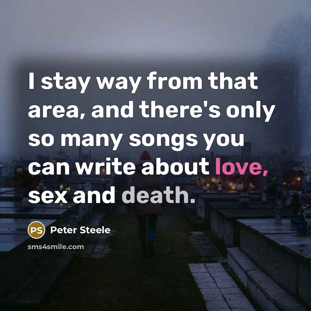“I stay way from that area, and there's only so many songs you can write about love, sex and death.” quote by Peter Steele