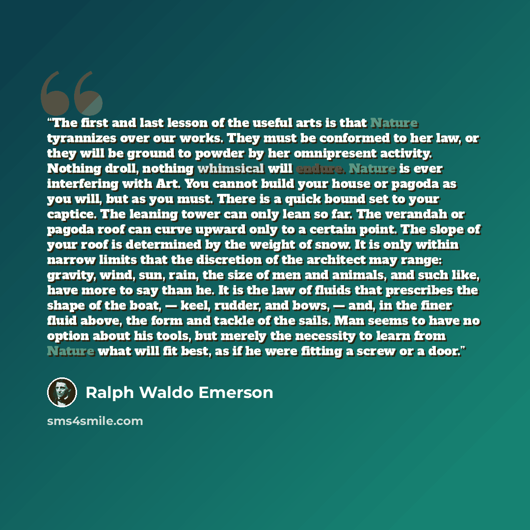 “The first and last lesson of the useful arts is that Nature tyrannizes over our works. They must be conformed to her law, or they will be ground to powder by her omnipresent activity. Nothing droll, nothing whimsical will endure. Nature is ever interfering with Art. You cannot build your house or…” quote by Ralph Waldo Emerson