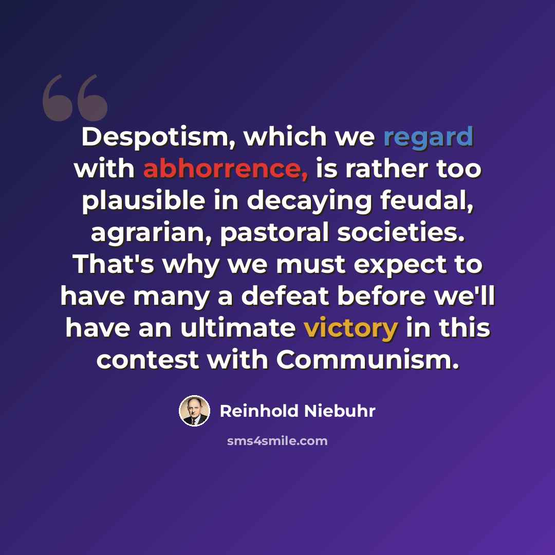 “Despotism, which we regard with abhorrence, is rather too plausible in decaying feudal, agrarian, pastoral societies. That's why we must expect to have many a defeat before we'll have an ultimate victory in this contest with Communism.” quote by Reinhold Niebuhr