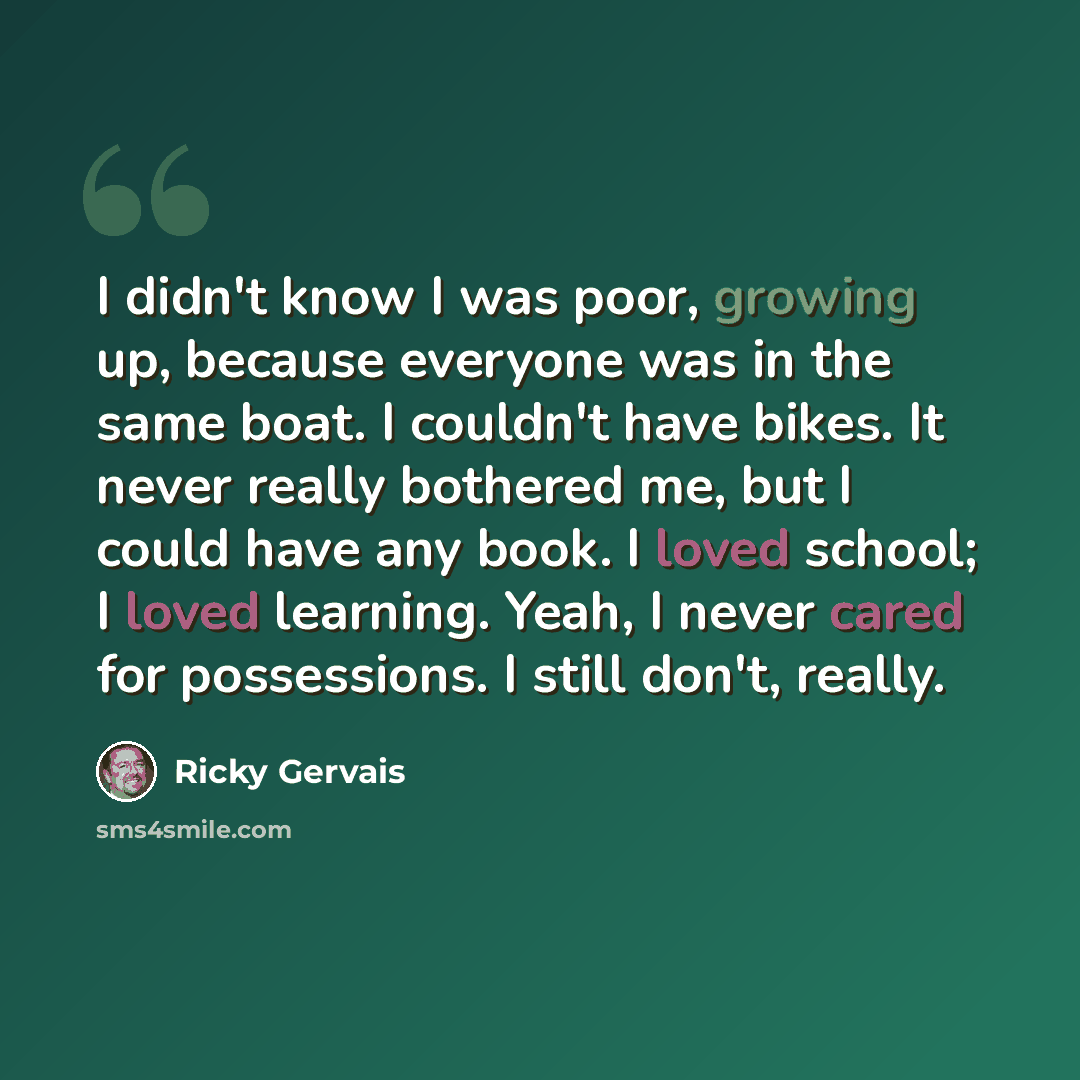 “I didn't know I was poor, growing up, because everyone was in the same boat. I couldn't have bikes. It never really bothered me, but I could have any book. I loved school; I loved learning. Yeah, I never cared for possessions. I still don't, really.” quote by Ricky Gervais
