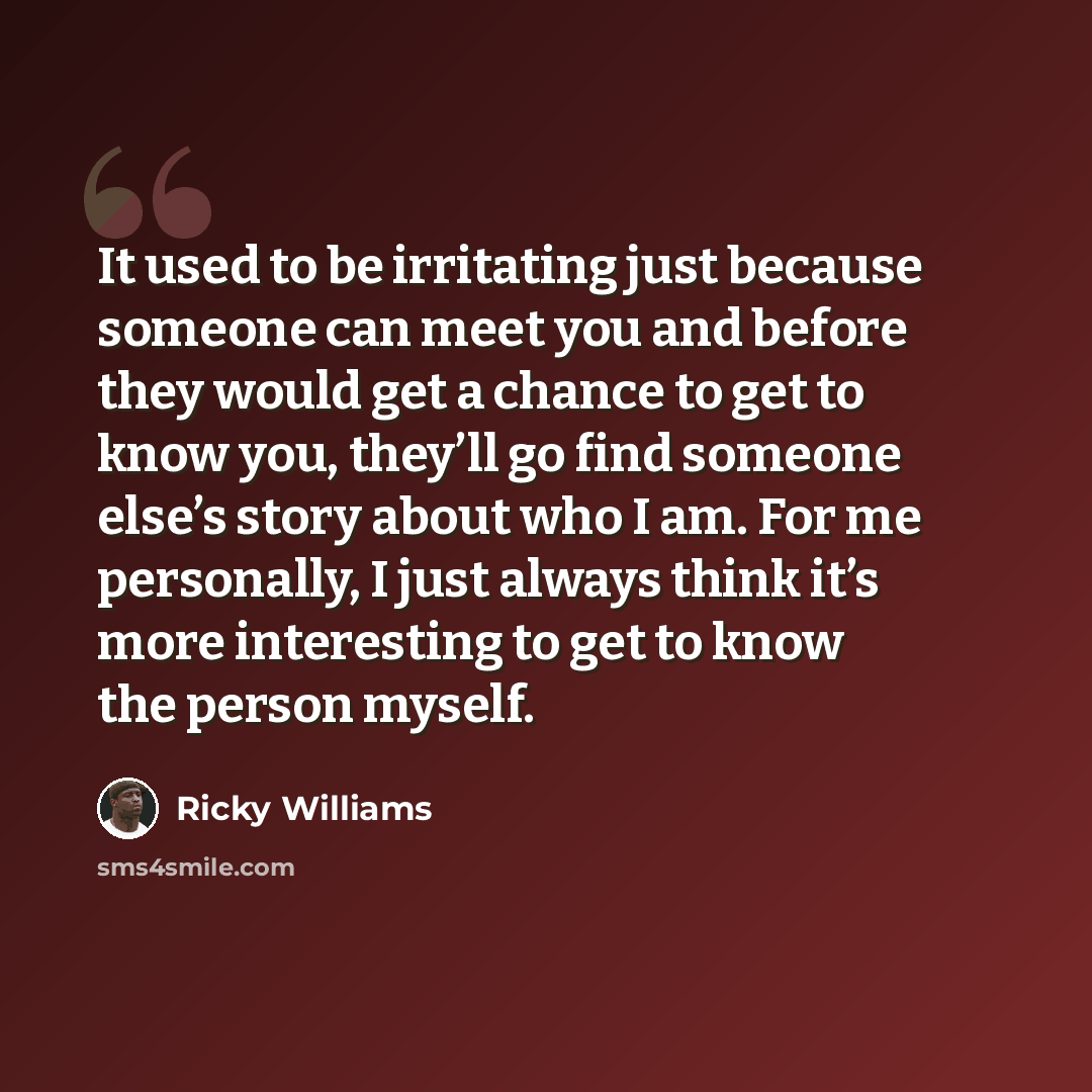 “It used to be irritating just because someone can meet you and before they would get a chance to get to know you, they’ll go find someone else’s story about who I am. For me personally, I just always think it’s more interesting to get to know the person myself.” quote by Ricky Williams