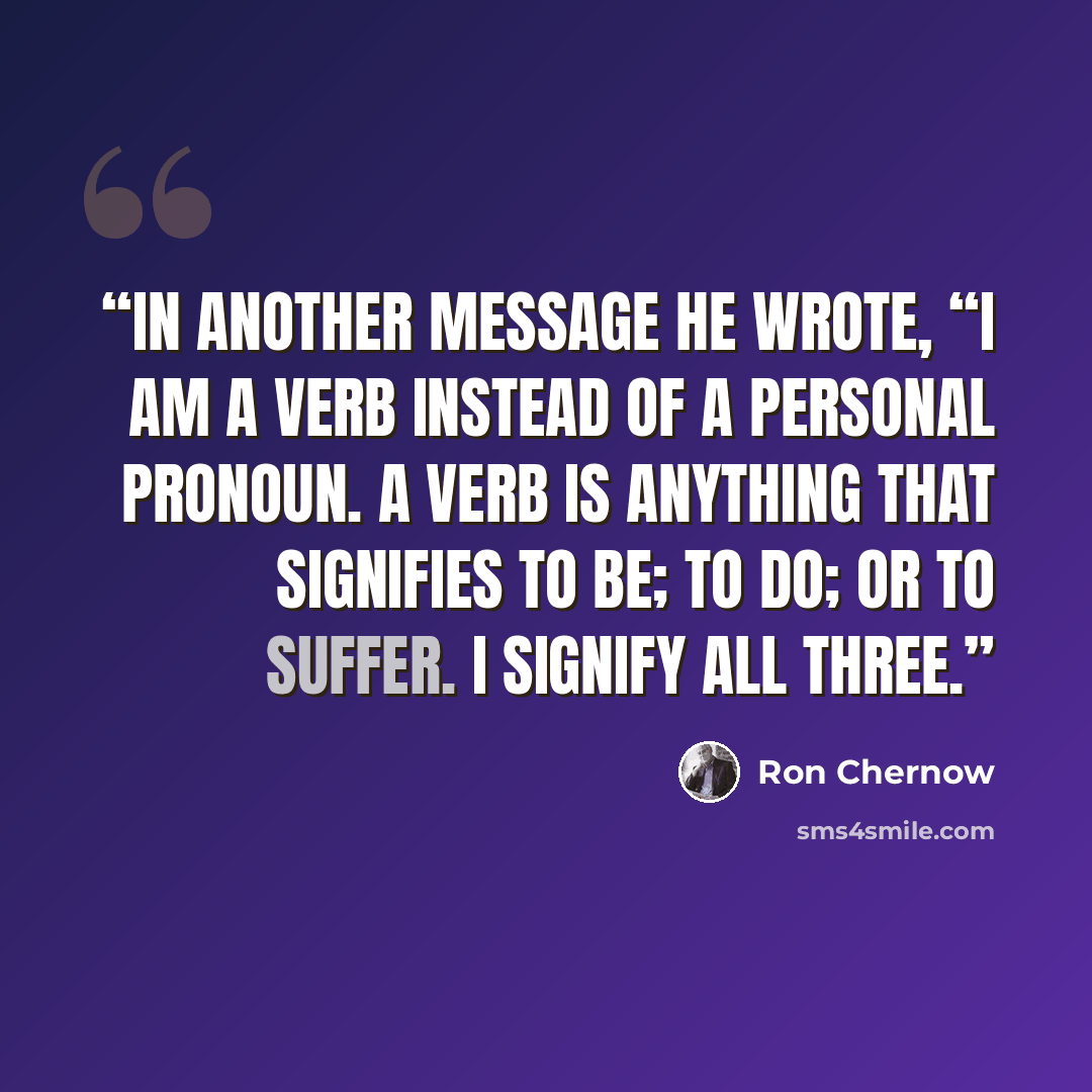 “In another message he wrote, “I am a verb instead of a personal pronoun. A verb is anything that signifies to be; to do; or to suffer. I signify all three.” quote by Ron Chernow