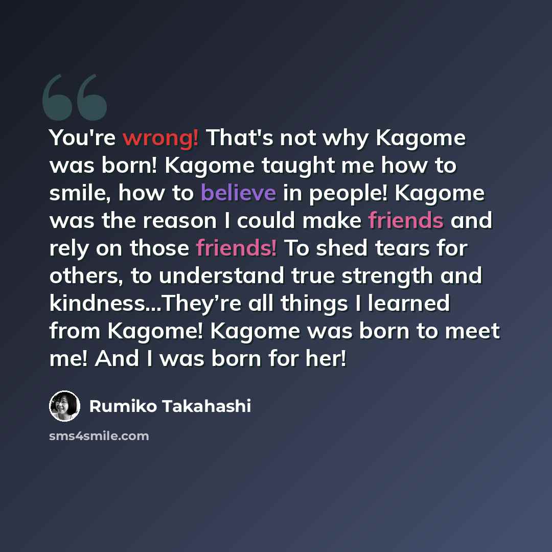 “You're wrong! That's not why Kagome was born! Kagome taught me how to smile, how to believe in people! Kagome was the reason I could make friends and rely on those friends! To shed tears for others, to understand true strength and kindness…They’re all things I learned from Kagome! Kagome was born…” quote by Rumiko Takahashi