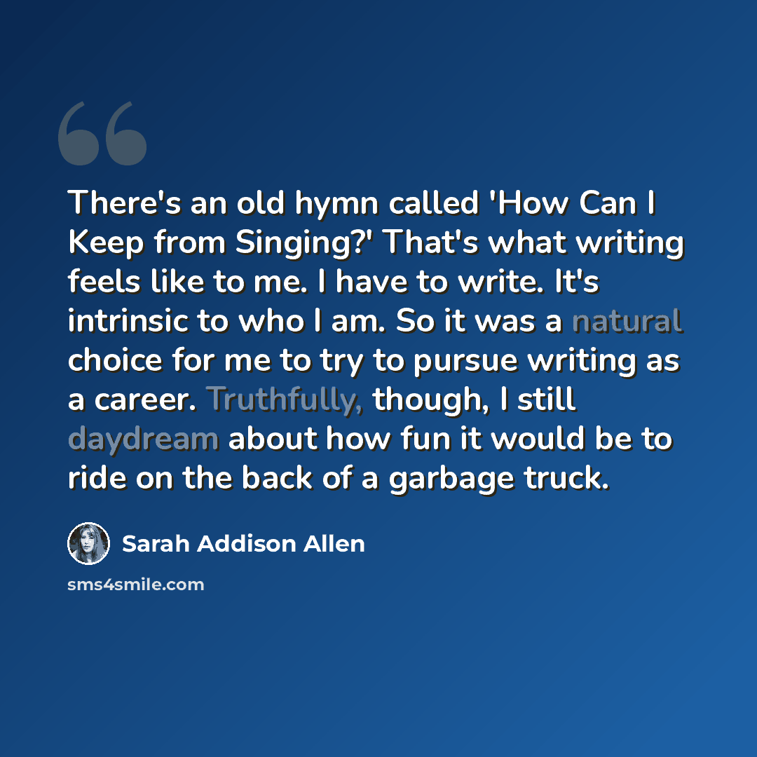 “There's an old hymn called 'How Can I Keep from Singing?' That's what writing feels like to me. I have to write. It's intrinsic to who I am. So it was a natural choice for me to try to pursue writing as a career. Truthfully, though, I still daydream about how fun it would be to ride on the back of…” quote by Sarah Addison Allen