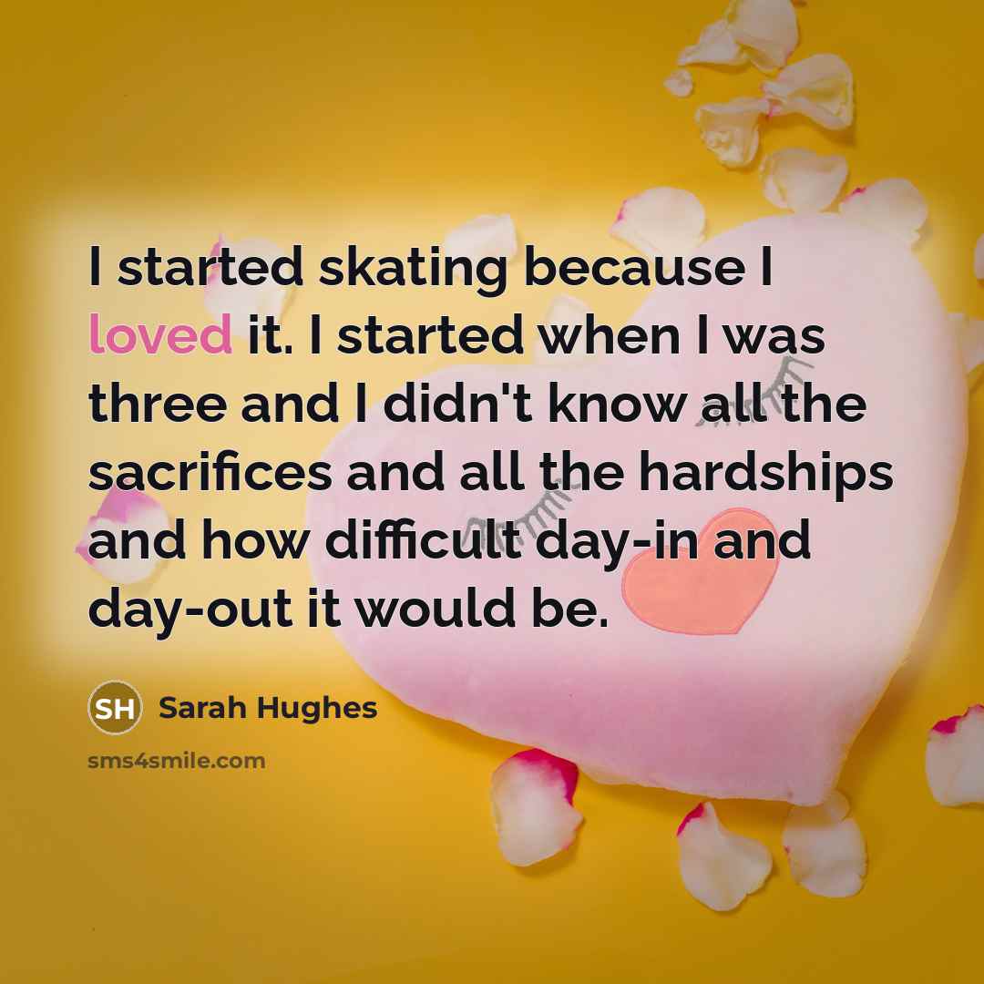 “I started skating because I loved it. I started when I was three and I didn't know all the sacrifices and all the hardships and how difficult day-in and day-out it would be.” quote by Sarah Hughes