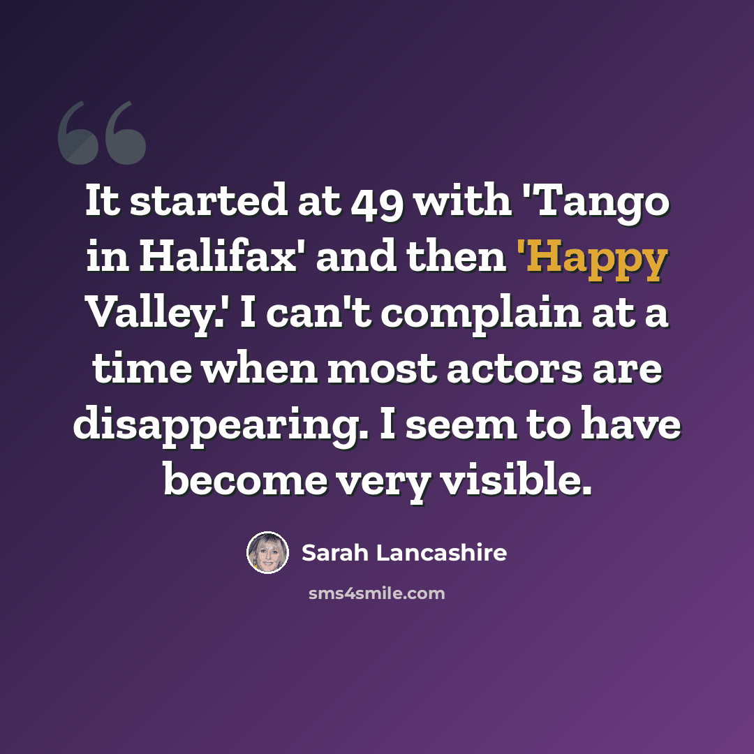 “It started at 49 with 'Tango in Halifax' and then 'Happy Valley.' I can't complain at a time when most actors are disappearing. I seem to have become very visible.” quote by Sarah Lancashire