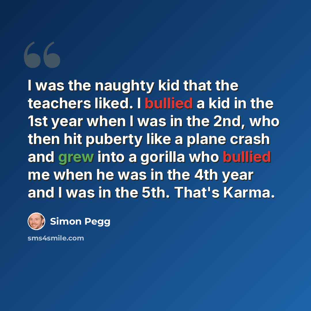 “I was the naughty kid that the teachers liked. I bullied a kid in the 1st year when I was in the 2nd, who then hit puberty like a plane crash and grew into a gorilla who bullied me when he was in the 4th year and I was in the 5th. That's Karma.” quote by Simon Pegg