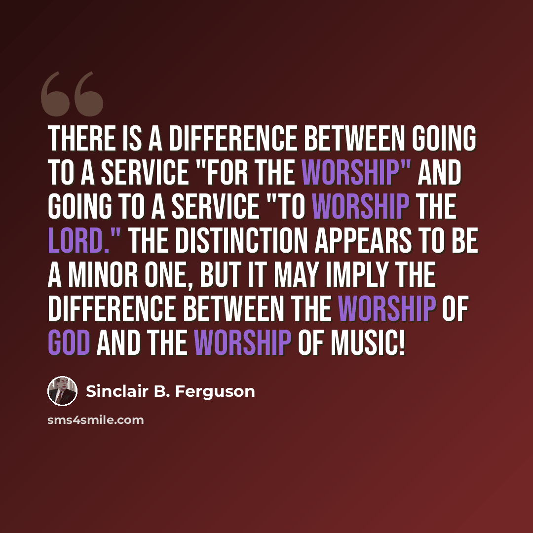 “There is a difference between going to a service "for the worship" and going to a service "to worship the Lord." The distinction appears to be a minor one, but it may imply the difference between the worship of God and the worship of music!” quote by Sinclair B. Ferguson