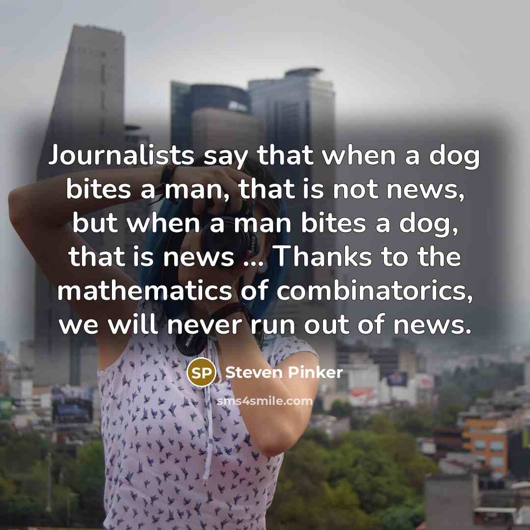 “Journalists say that when a dog bites a man, that is not news, but when a man bites a dog, that is news ... Thanks to the mathematics of combinatorics, we will never run out of news.” quote by Steven Pinker