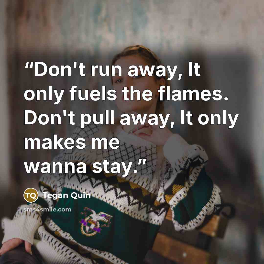“Don't run away, It only fuels the flames. Don't pull away, It only makes me wanna stay.” quote by Tegan Quin