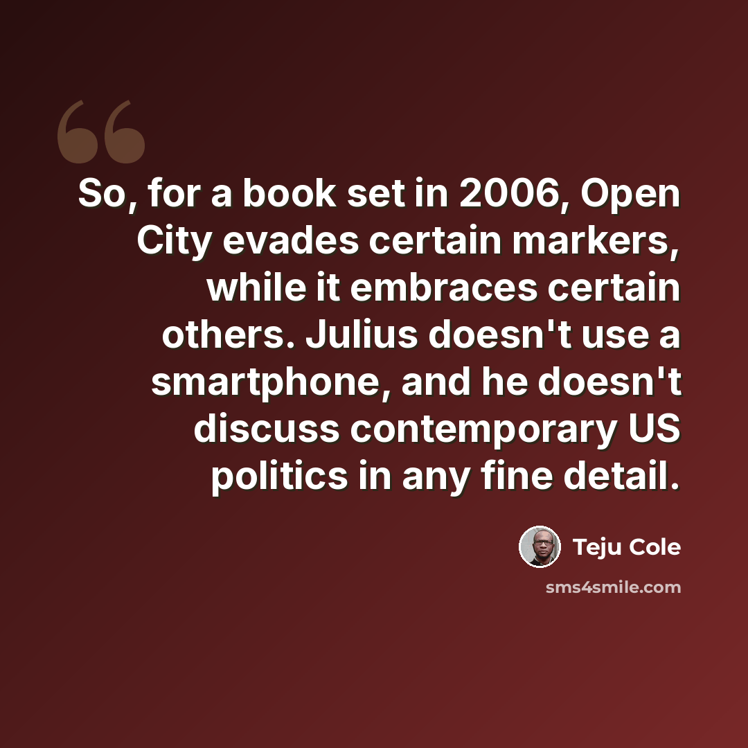 “So, for a book set in 2006, Open City evades certain markers, while it embraces certain others. Julius doesn't use a smartphone, and he doesn't discuss contemporary US politics in any fine detail.” quote by Teju Cole