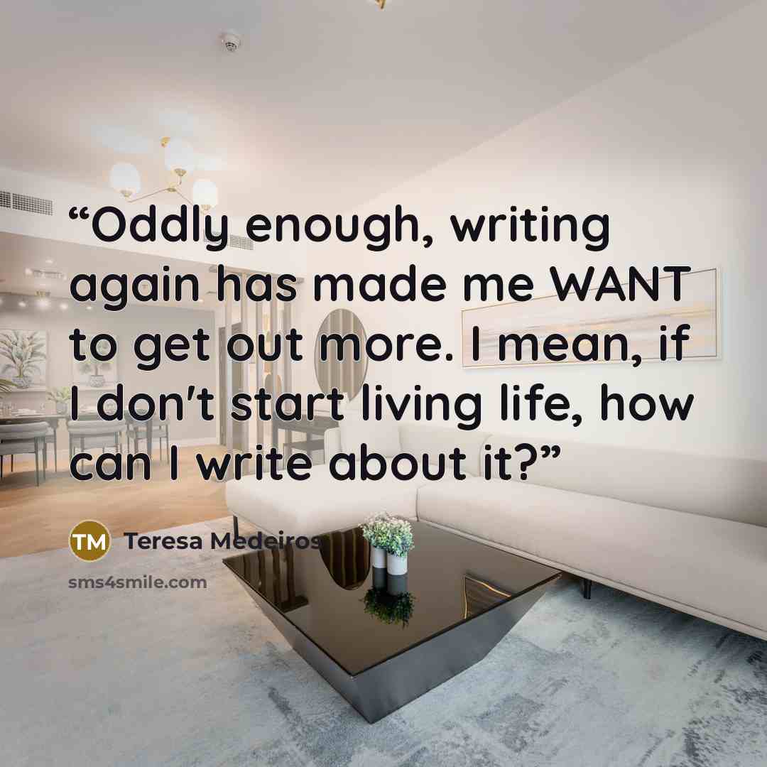 “Oddly enough, writing again has made me WANT to get out more. I mean, if I don't start living life, how can I write about it?” quote by Teresa Medeiros