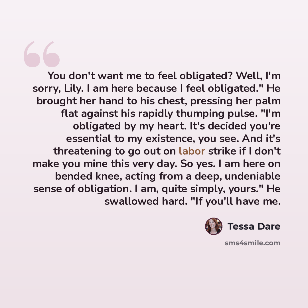 “You don't want me to feel obligated? Well, I'm sorry, Lily. I am here because I feel obligated." He brought her hand to his chest, pressing her palm flat against his rapidly thumping pulse. "I'm obligated by my heart. It's decided you're essential to my existence, you see. And it's threatening to…” quote by Tessa Dare