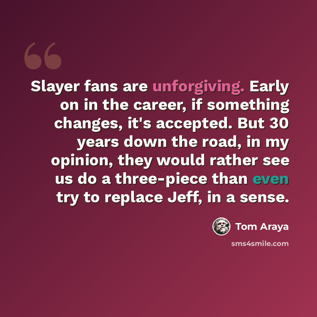“Slayer fans are unforgiving. Early on in the career, if something changes, it's accepted. But 30 years down the road, in my opinion, they would rather see us do a three-piece than even try to replace Jeff, in a sense.” quote by Tom Araya