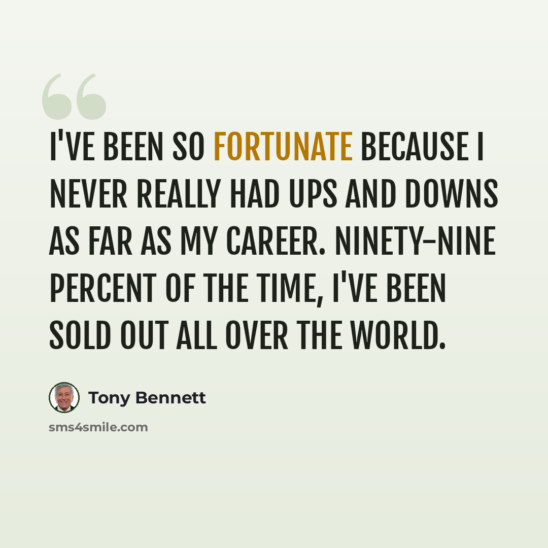 “I've been so fortunate because I never really had ups and downs as far as my career. Ninety-nine percent of the time, I've been sold out all over the world.” quote by Tony Bennett