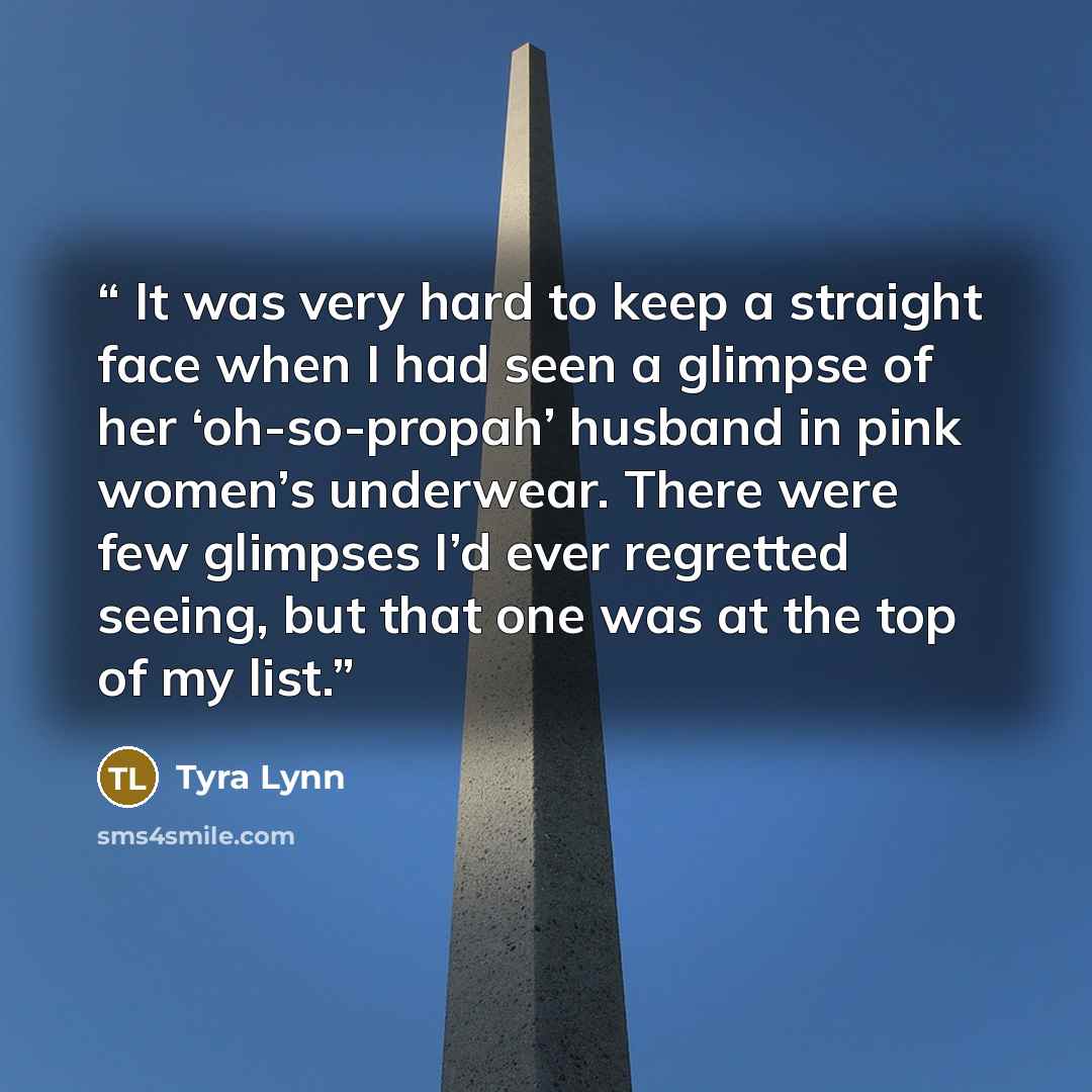 “It was very hard to keep a straight face when I had seen a glimpse of her ‘oh-so-propah’ husband in pink women’s underwear. There were few glimpses I’d ever regretted seeing, but that one was at the top of my list.” quote by Tyra Lynn