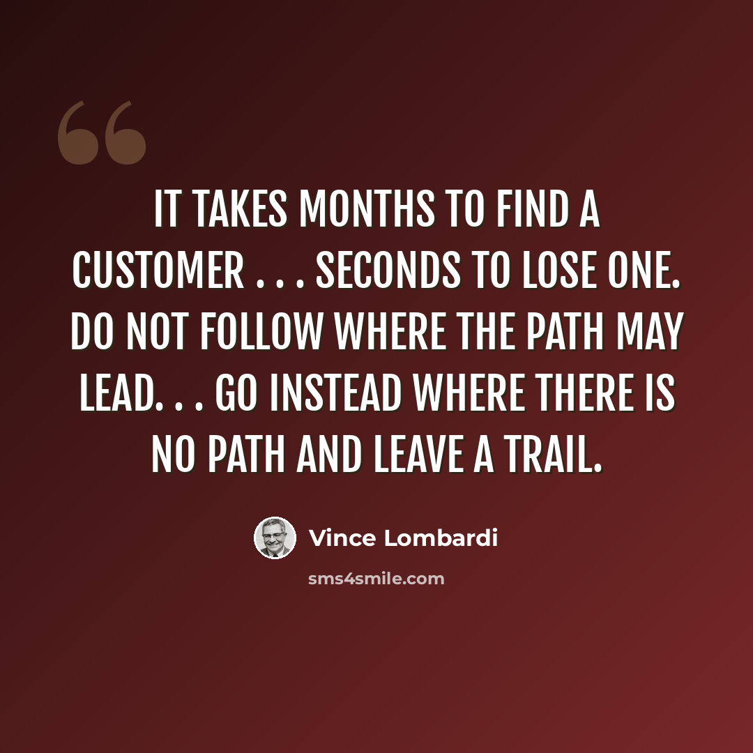 “It takes months to find a customer . . . seconds to lose one. Do not follow where the path may lead. . . go instead where there is no path and leave a trail.” quote by Vince Lombardi