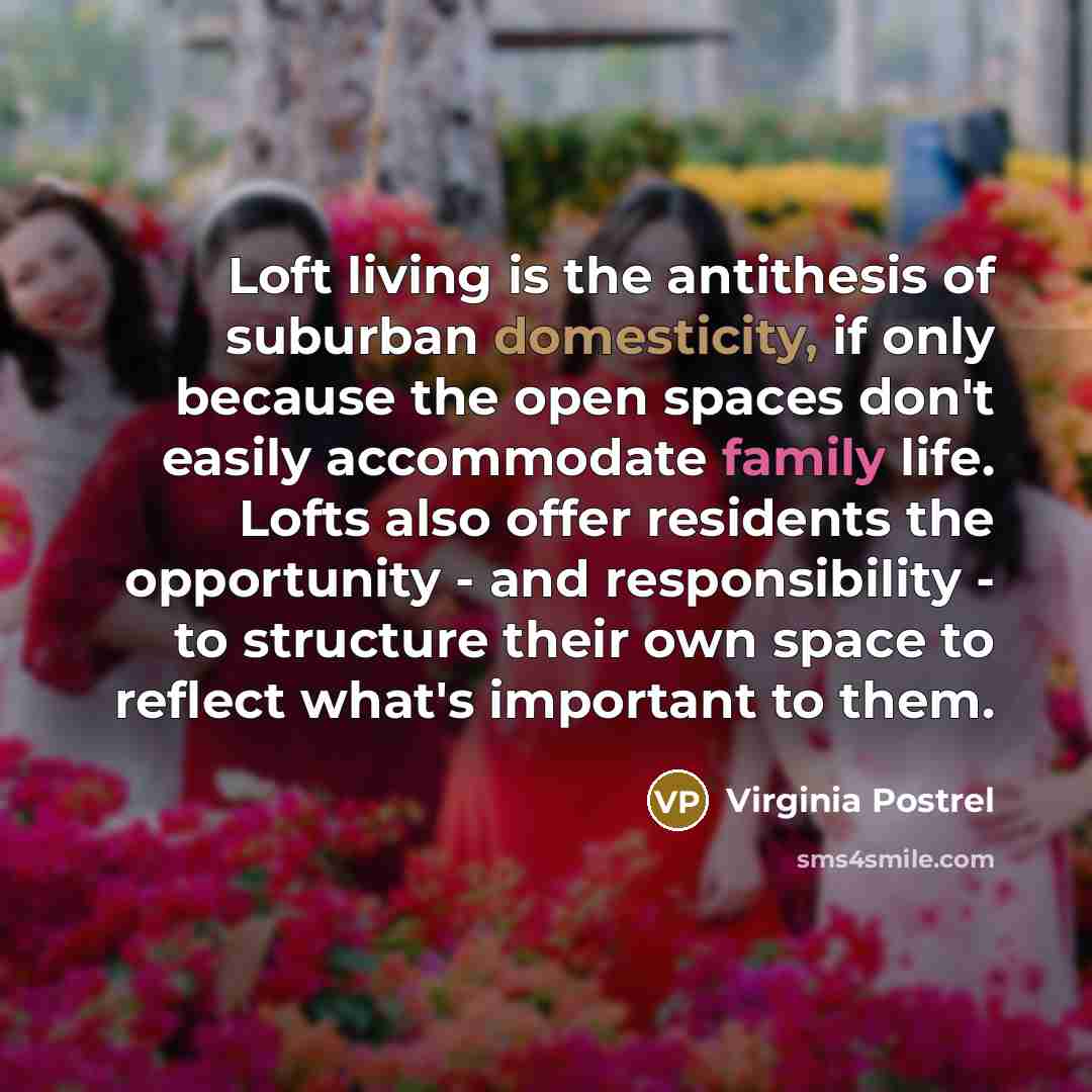 “Loft living is the antithesis of suburban domesticity, if only because the open spaces don't easily accommodate family life. Lofts also offer residents the opportunity - and responsibility - to structure their own space to reflect what's important to them.” quote by Virginia Postrel