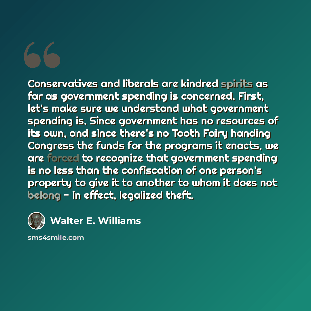“Conservatives and liberals are kindred spirits as far as government spending is concerned. First, let's make sure we understand what government spending is. Since government has no resources of its own, and since there's no Tooth Fairy handing Congress the funds for the programs it enacts, we are…” quote by Walter E. Williams
