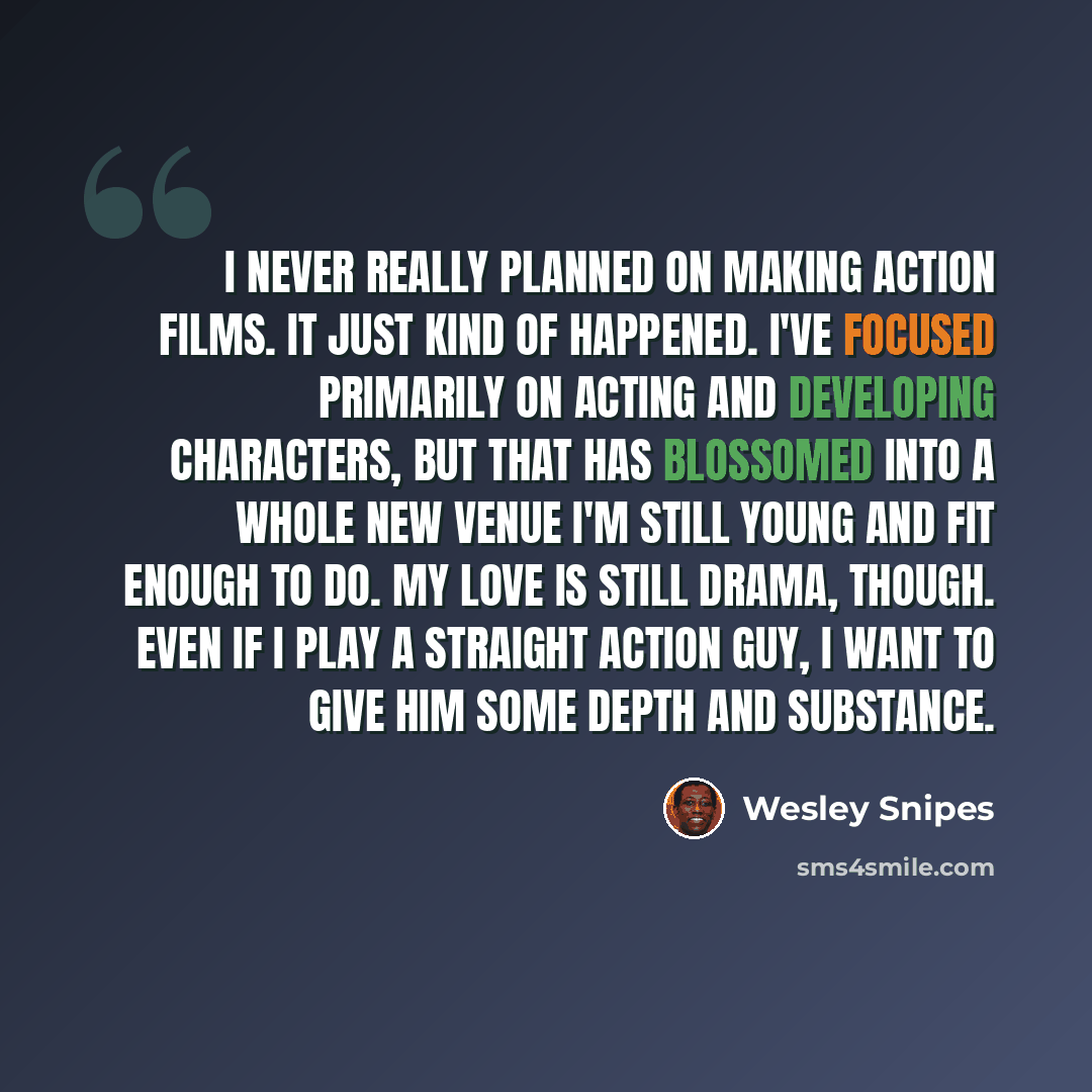 “I never really planned on making action films. It just kind of happened. I've focused primarily on acting and developing characters, but that has blossomed into a whole new venue I'm still young and fit enough to do. My love is still drama, though. Even if I play a straight action guy, I want to…” quote by Wesley Snipes