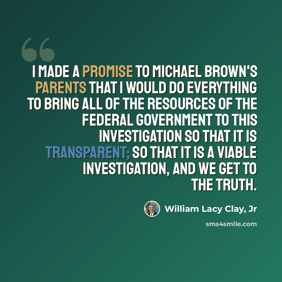 “I made a promise to Michael Brown's parents that I would do everything to bring all of the resources of the federal government to this investigation so that it is transparent; so that it is a viable investigation, and we get to the truth.” quote by William Lacy Clay, Jr
