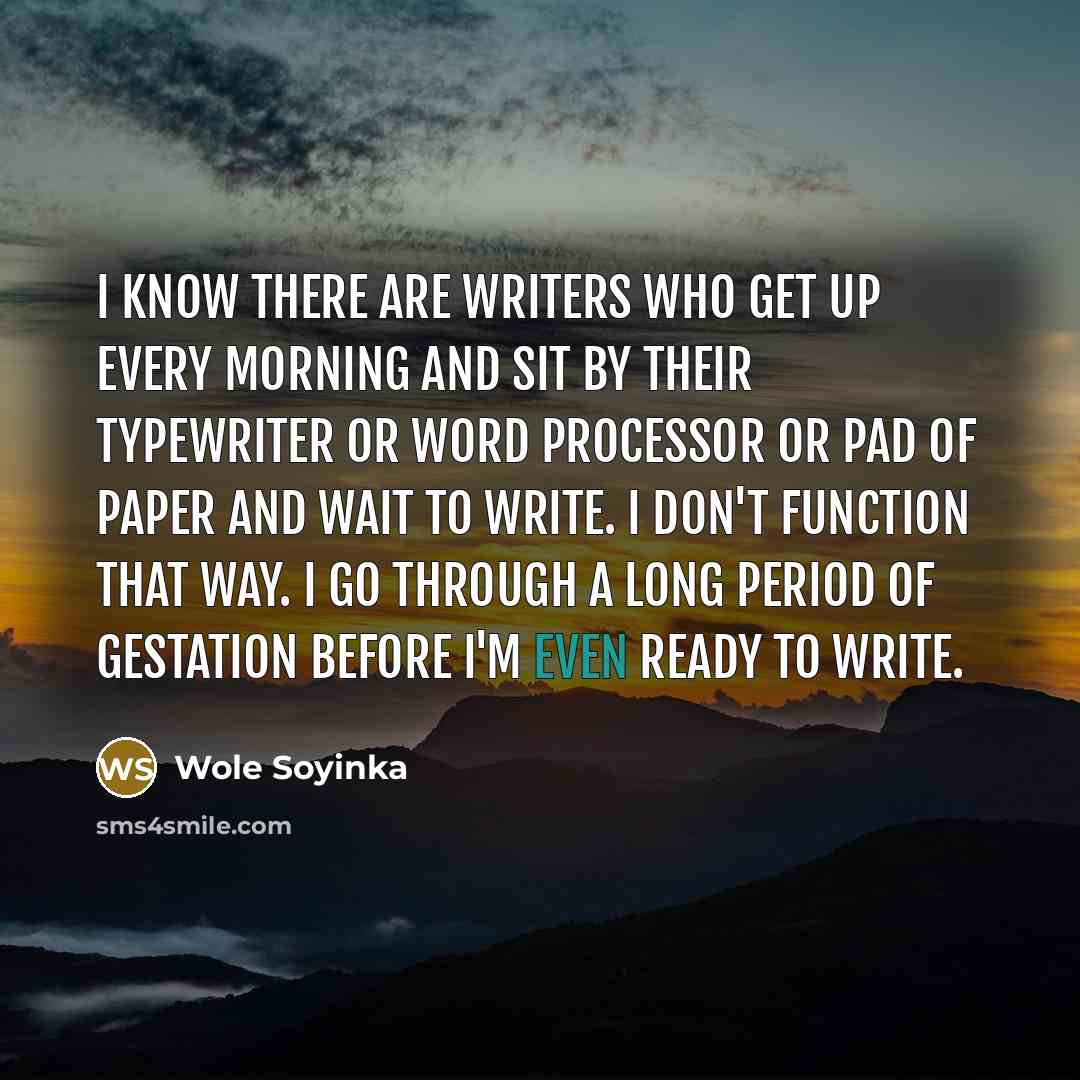“I know there are writers who get up every morning and sit by their typewriter or word processor or pad of paper and wait to write. I don't function that way. I go through a long period of gestation before I'm even ready to write.” quote by Wole Soyinka