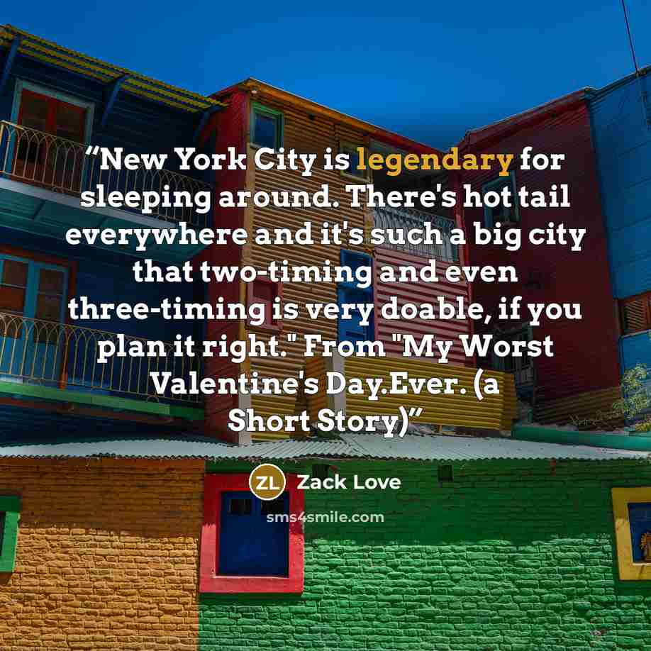 “New York City is legendary for sleeping around. There's hot tail everywhere and it's such a big city that two-timing and even three-timing is very doable, if you plan it right." From "My Worst Valentine's Day.Ever. (a Short Story)” quote by Zack Love
