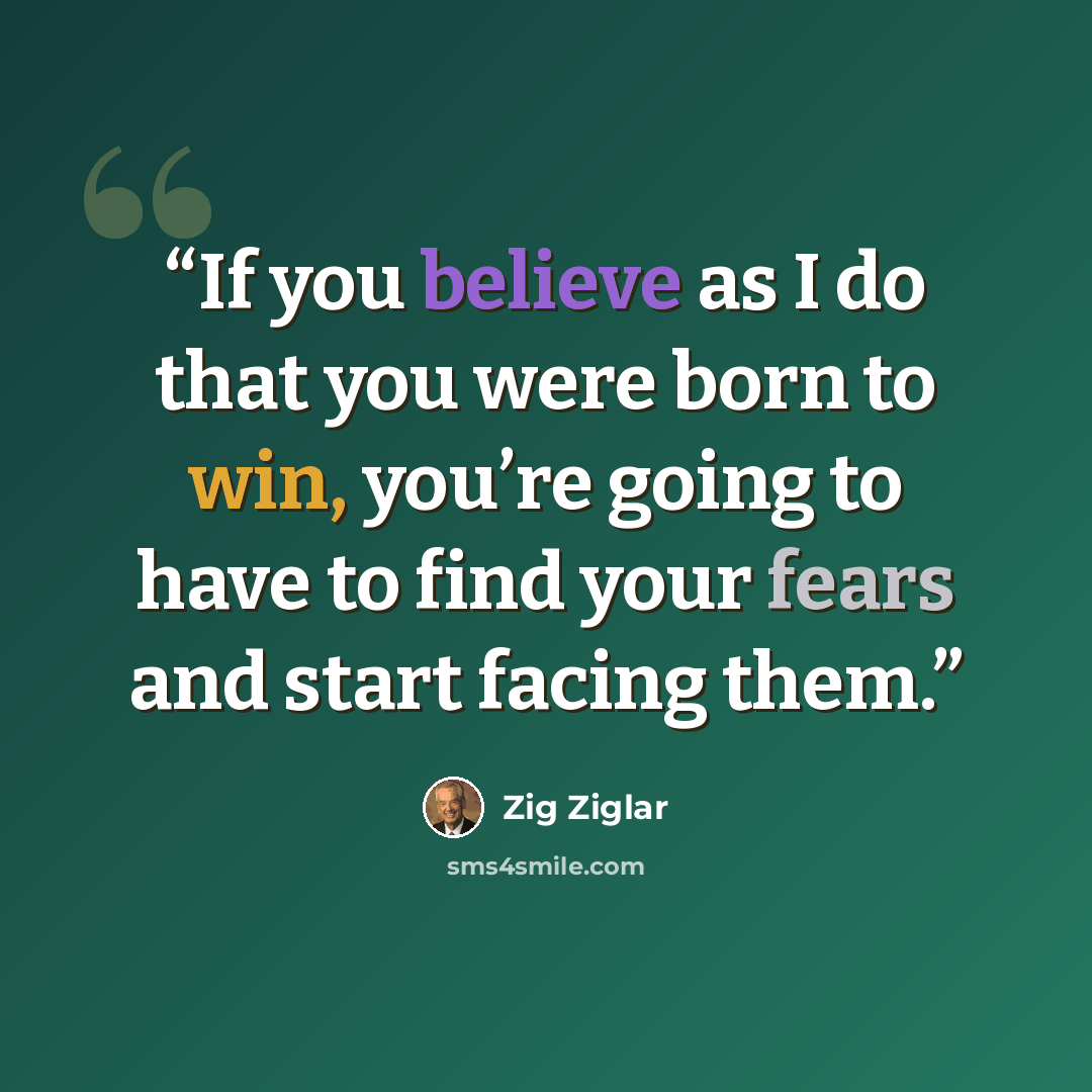 “If you believe as I do that you were born to win, you’re going to have to find your fears and start facing them.” quote by Zig Ziglar