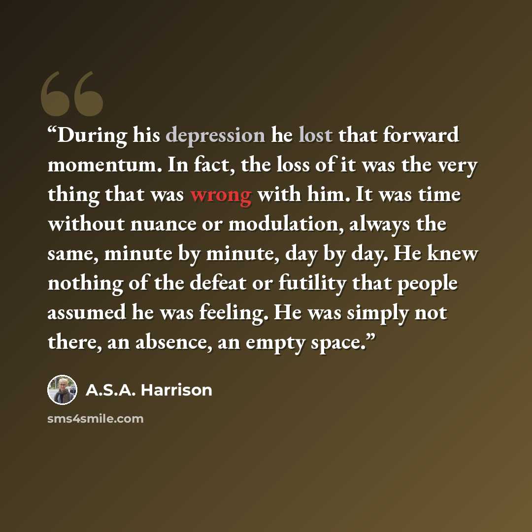 “During his depression he lost that forward momentum. In fact, the loss of it was the very thing that was wrong with him. It was time without nuance or modulation, always the same, minute by minute, day by day. He knew nothing of the defeat or futility that people assumed he was feeling. He was…” quote by A.S.A. Harrison