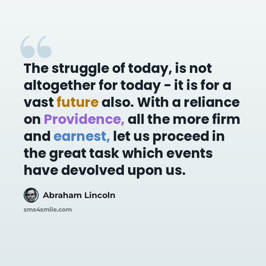 “The struggle of today, is not altogether for today - it is for a vast future also. With a reliance on Providence, all the more firm and earnest, let us proceed in the great task which events have devolved upon us.” quote by Abraham Lincoln