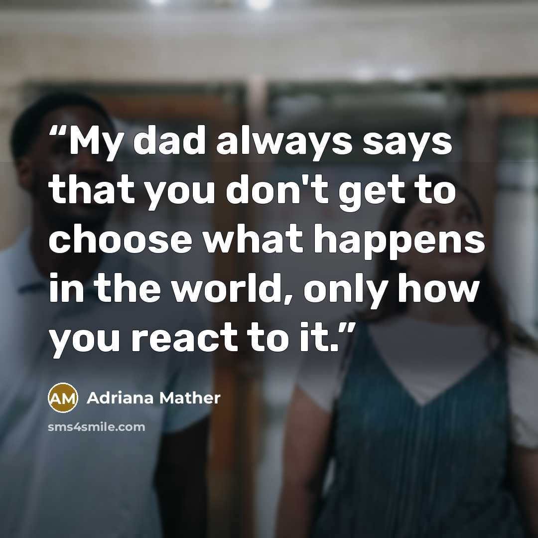 “My dad always says that you don't get to choose what happens in the world, only how you react to it.” quote by Adriana Mather