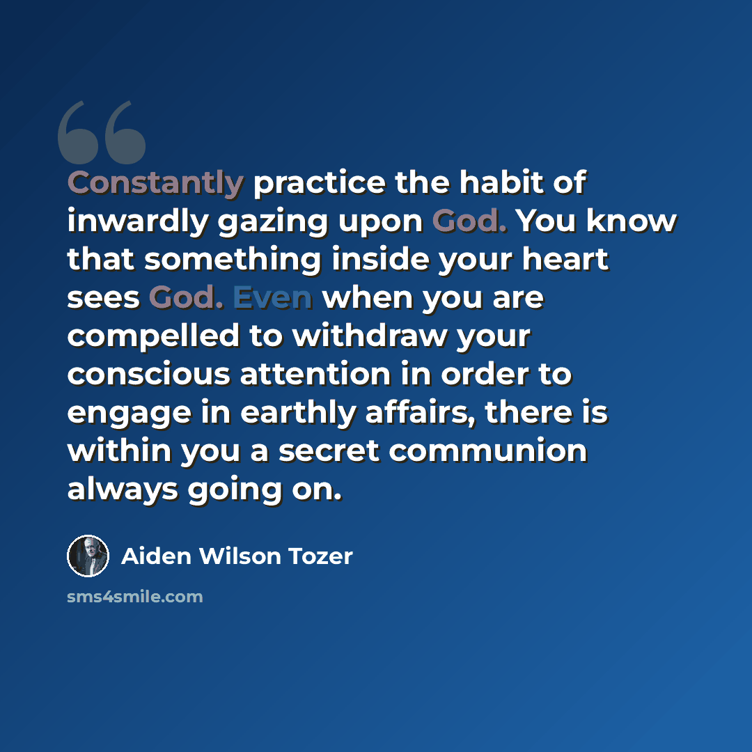 “Constantly practice the habit of inwardly gazing upon God. You know that something inside your heart sees God. Even when you are compelled to withdraw your conscious attention in order to engage in earthly affairs, there is within you a secret communion always going on.” quote by Aiden Wilson Tozer