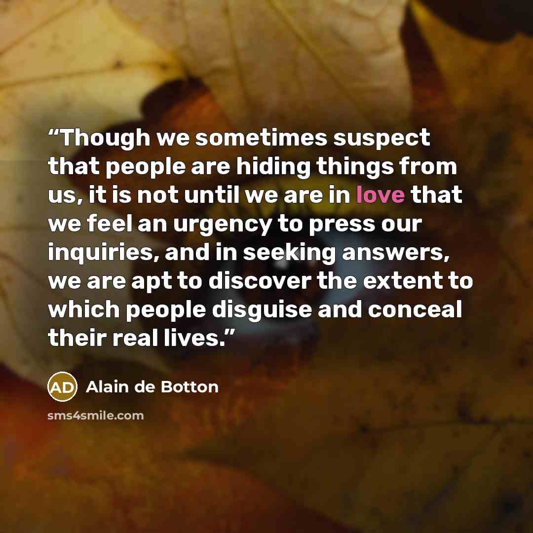 “Though we sometimes suspect that people are hiding things from us, it is not until we are in love that we feel an urgency to press our inquiries, and in seeking answers, we are apt to discover the extent to which people disguise and conceal their real lives.” quote by Alain de Botton