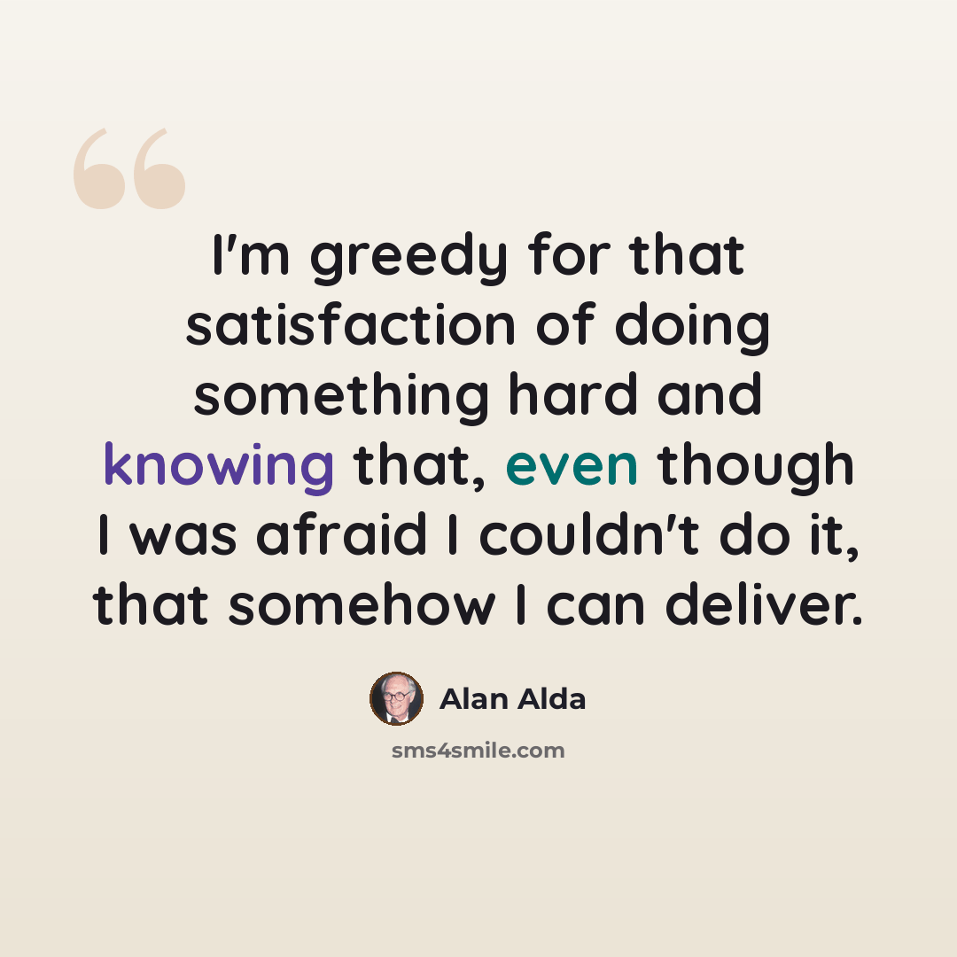 “I'm greedy for that satisfaction of doing something hard and knowing that, even though I was afraid I couldn't do it, that somehow I can deliver.” quote by Alan Alda