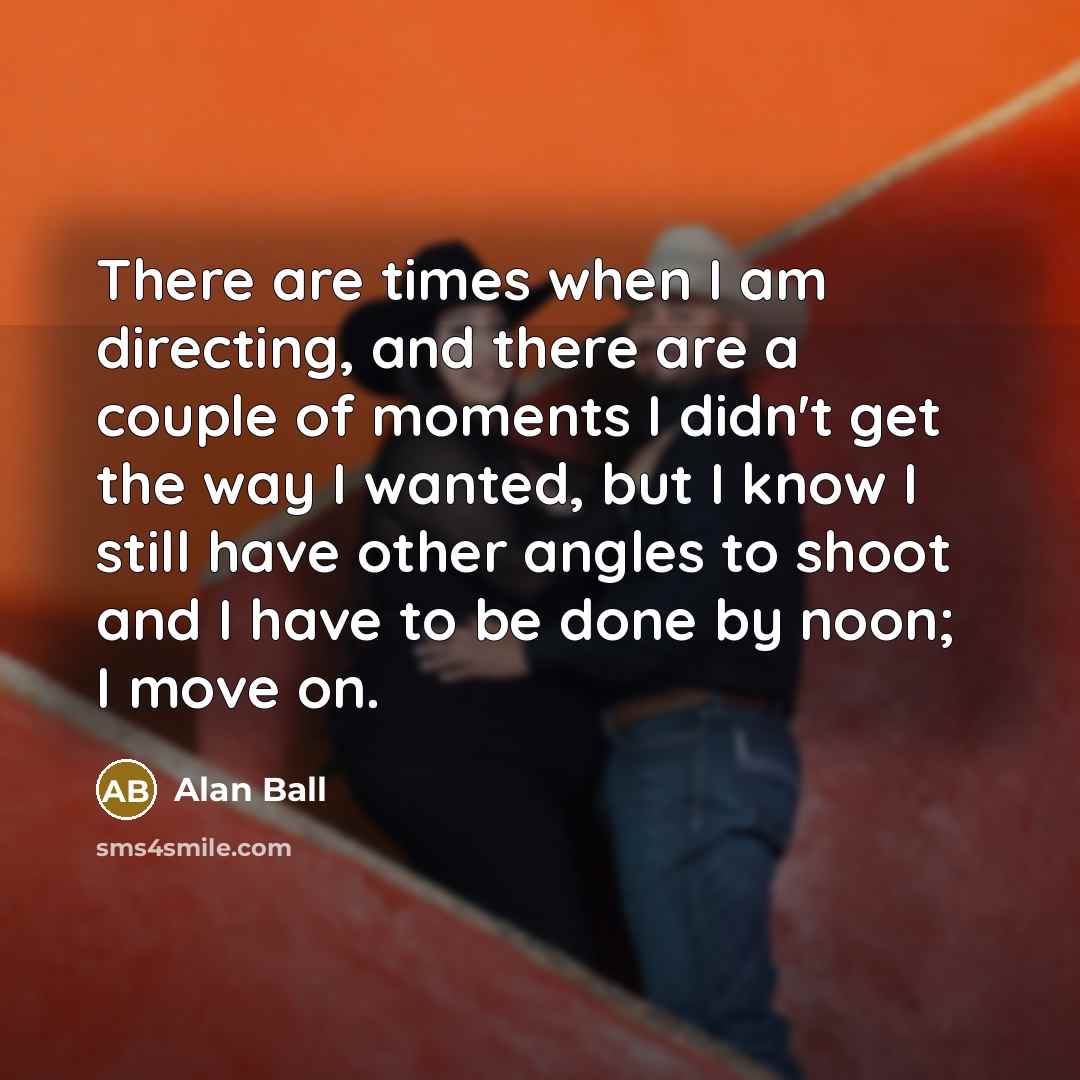 “There are times when I am directing, and there are a couple of moments I didn't get the way I wanted, but I know I still have other angles to shoot and I have to be done by noon; I move on.” quote by Alan Ball