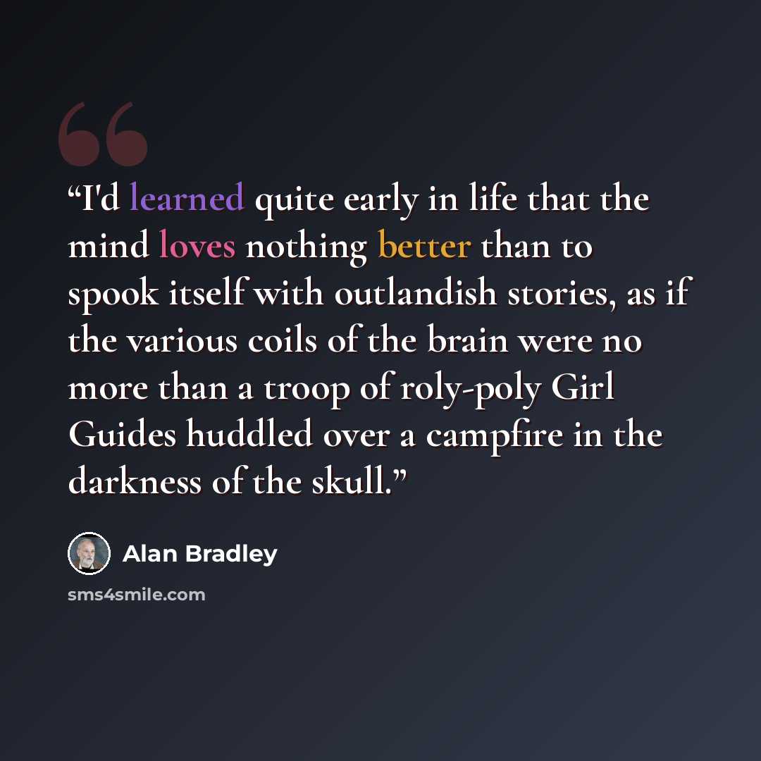 “I'd learned quite early in life that the mind loves nothing better than to spook itself with outlandish stories, as if the various coils of the brain were no more than a troop of roly-poly Girl Guides huddled over a campfire in the darkness of the skull.” quote by Alan Bradley