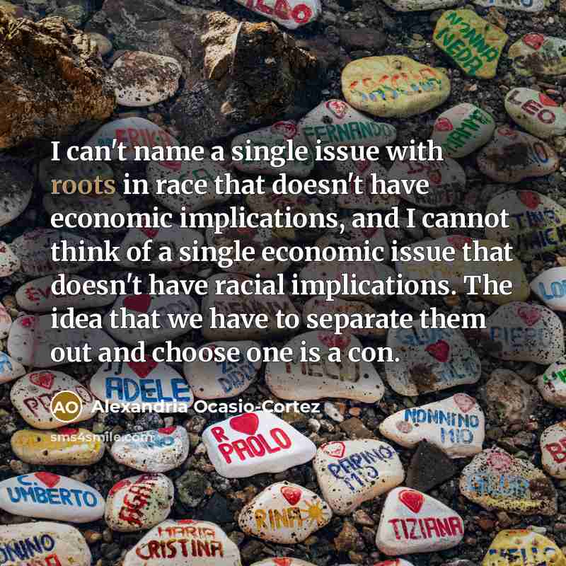 “I can't name a single issue with roots in race that doesn't have economic implications, and I cannot think of a single economic issue that doesn't have racial implications. The idea that we have to separate them out and choose one is a con.” quote by Alexandria Ocasio-Cortez
