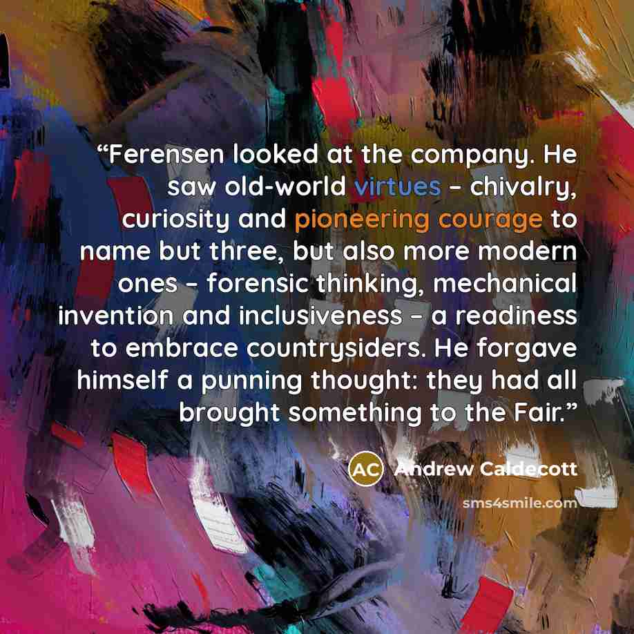 “Ferensen looked at the company. He saw old-world virtues – chivalry, curiosity and pioneering courage to name but three, but also more modern ones – forensic thinking, mechanical invention and inclusiveness – a readiness to embrace countrysiders. He forgave himself a punning thought: they had all…” quote by Andrew Caldecott
