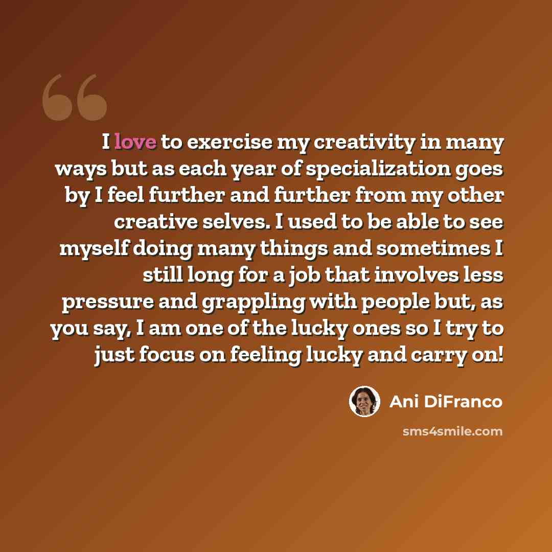 “I love to exercise my creativity in many ways but as each year of specialization goes by I feel further and further from my other creative selves. I used to be able to see myself doing many things and sometimes I still long for a job that involves less pressure and grappling with people but, as…” quote by Ani DiFranco