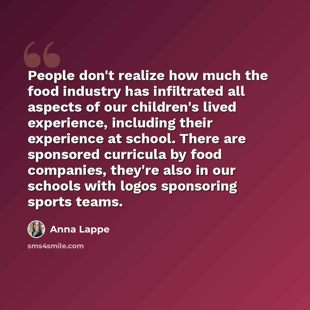 “People don't realize how much the food industry has infiltrated all aspects of our children's lived experience, including their experience at school. There are sponsored curricula by food companies, they're also in our schools with logos sponsoring sports teams.” quote by Anna Lappe