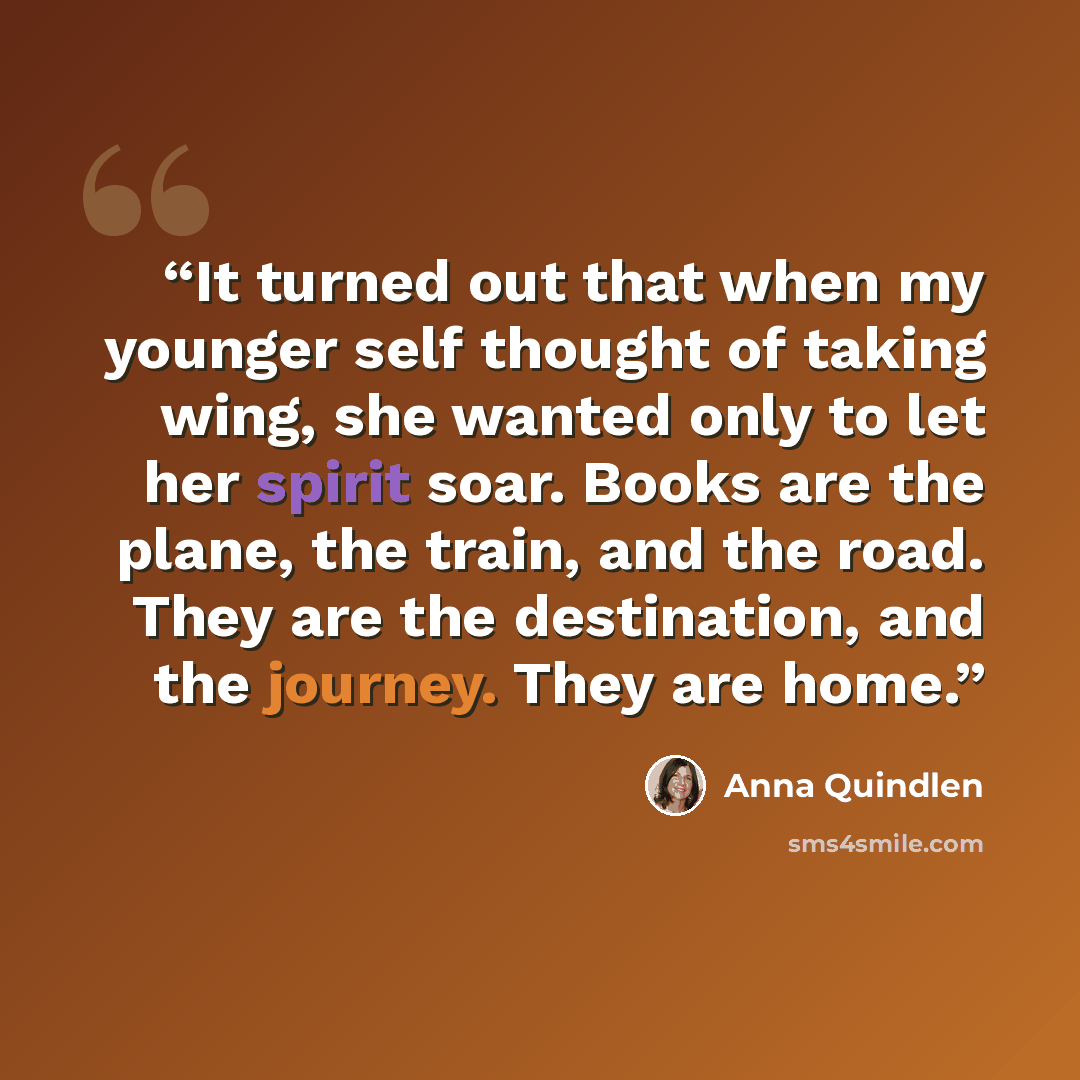 “It turned out that when my younger self thought of taking wing, she wanted only to let her spirit soar. Books are the plane, the train, and the road. They are the destination, and the journey. They are home.” quote by Anna Quindlen