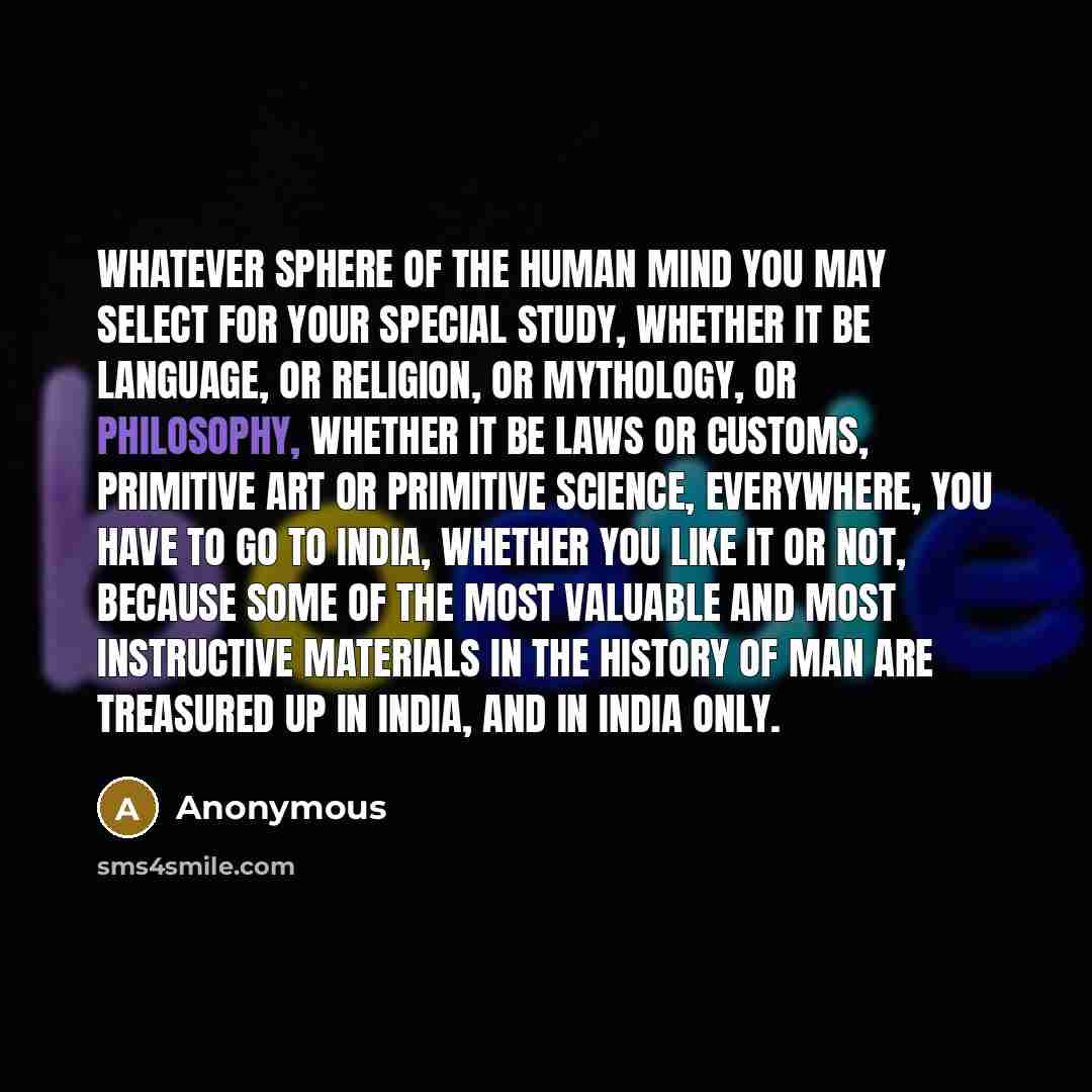 “Whatever sphere of the human mind you may select for your special study, whether it be language, or religion, or mythology, or philosophy, whether it be laws or customs, primitive art or primitive science, everywhere, you have to go to India, whether you like it or not, because some of the most…” quote by Anonymous