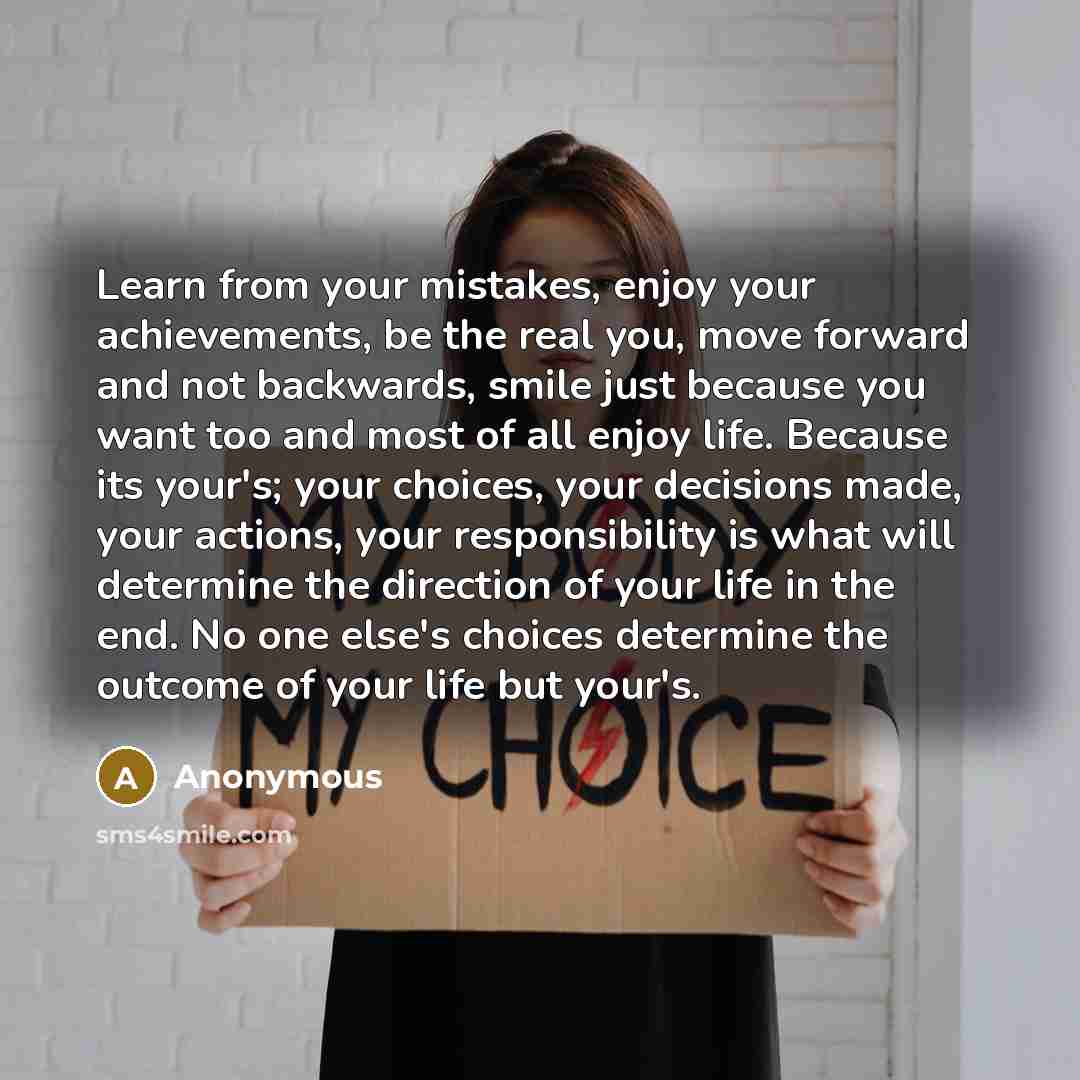 “Learn from your mistakes, enjoy your achievements, be the real you, move forward and not backwards, smile just because you want too and most of all enjoy life. Because its your's; your choices, your decisions made, your actions, your responsibility is what will determine the direction of your life…” quote by Anonymous