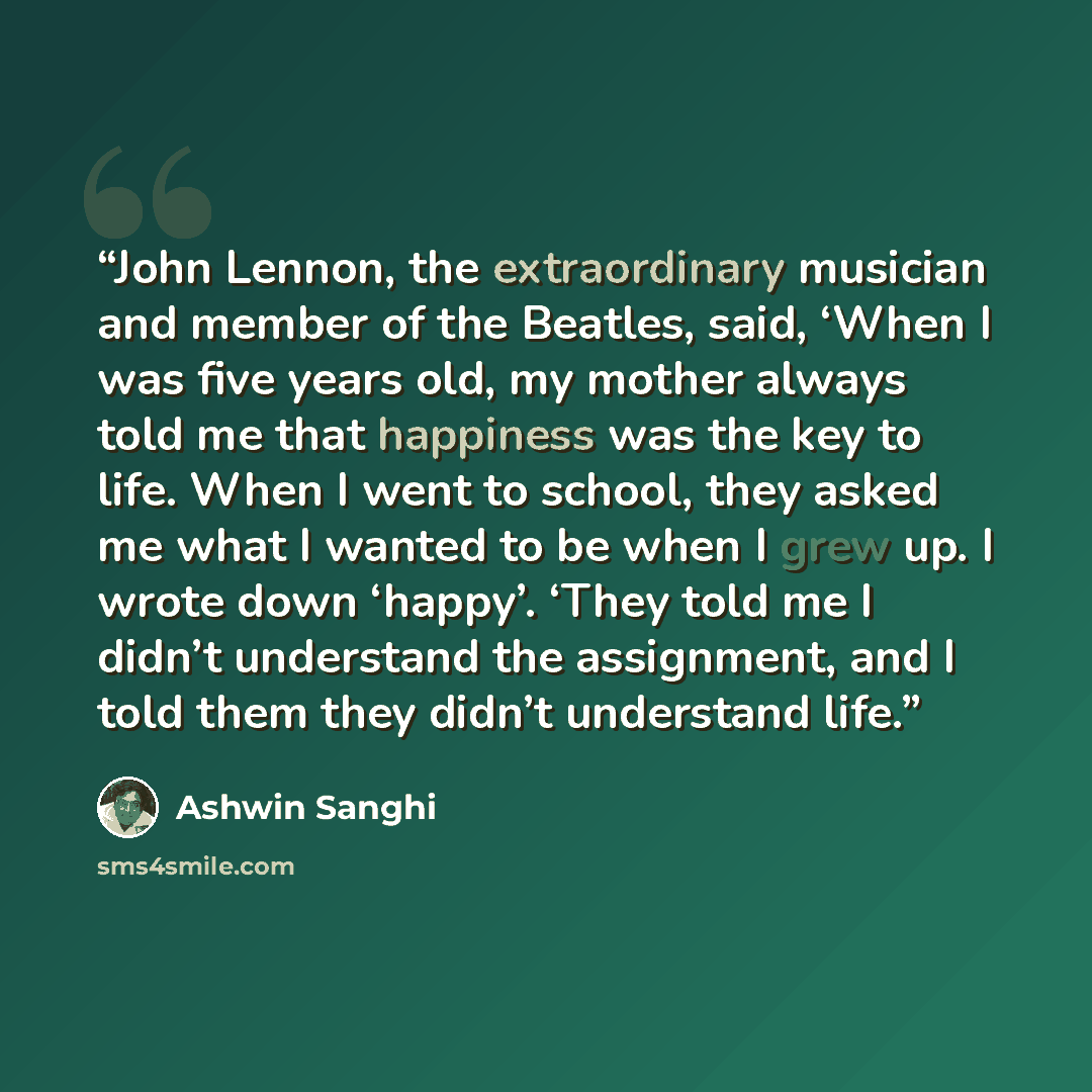 “John Lennon, the extraordinary musician and member of the Beatles, said, ‘When I was five years old, my mother always told me that happiness was the key to life. When I went to school, they asked me what I wanted to be when I grew up. I wrote down ‘happy’. ‘They told me I didn’t understand the…” quote by Ashwin Sanghi
