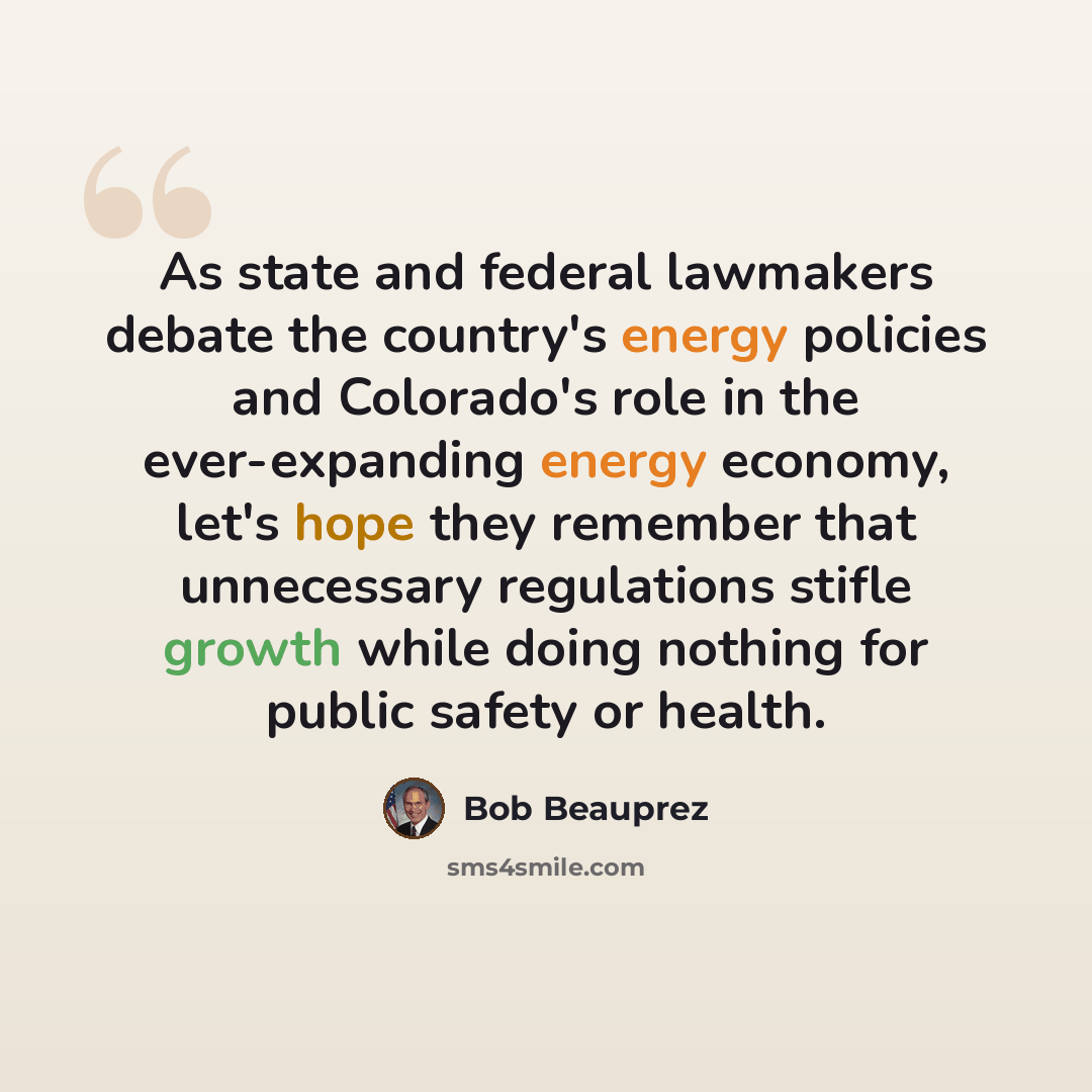 “As state and federal lawmakers debate the country's energy policies and Colorado's role in the ever-expanding energy economy, let's hope they remember that unnecessary regulations stifle growth while doing nothing for public safety or health.” quote by Bob Beauprez