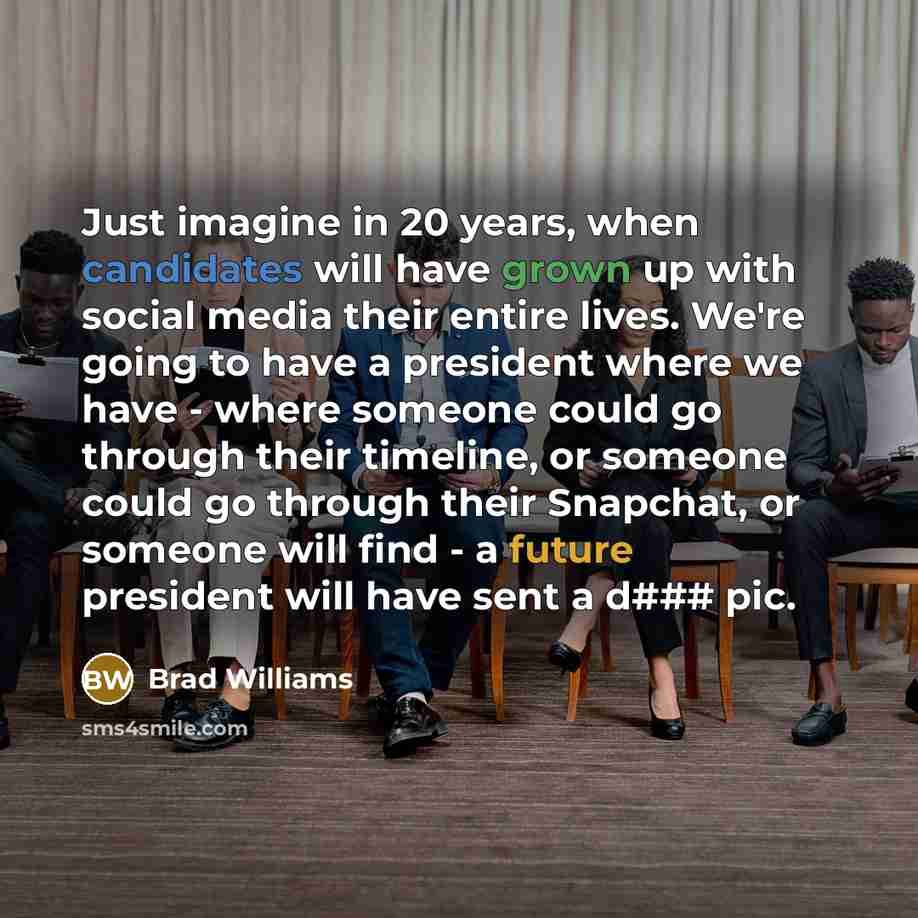 “Just imagine in 20 years, when candidates will have grown up with social media their entire lives. We're going to have a president where we have - where someone could go through their timeline, or someone could go through their Snapchat, or someone will find - a future president will have sent a…” quote by Brad Williams